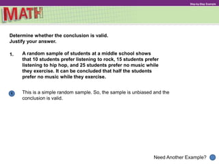 1
Need Another Example?
Step-by-Step Example
1. A random sample of students at a middle school shows
that 10 students prefer listening to rock, 15 students prefer
listening to hip hop, and 25 students prefer no music while
they exercise. It can be concluded that half the students
prefer no music while they exercise.
This is a simple random sample. So, the sample is unbiased and the
conclusion is valid.
Determine whether the conclusion is valid.
Justify your answer.
 