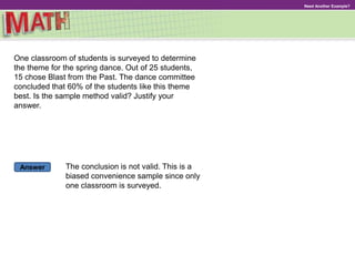 Answer
Need Another Example?
One classroom of students is surveyed to determine
the theme for the spring dance. Out of 25 students,
15 chose Blast from the Past. The dance committee
concluded that 60% of the students like this theme
best. Is the sample method valid? Justify your
answer.
The conclusion is not valid. This is a
biased convenience sample since only
one classroom is surveyed.
 