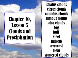 Chapter 10, Lesson 5 Clouds and Precipitation stratus clouds cirrus clouds cumulus clouds nimbus clouds alto clouds fog hail  sleet nucleus overcast clear scattered clouds 