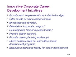 10–10
Innovative Corporate Career
Development Initiatives
 Provide each employee with an individual budget.
 Offer on-site or online career centers.
 Encourage role reversal.
 Establish a “corporate campus.”
 Help organize “career success teams.”
 Provide career coaches.
 Provide career planning workshops
 Utilize computerized on- and offline career
development programs
 Establish a dedicated facility for career development
 