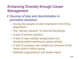 10–14
Enhancing Diversity through Career
Management
 Sources of bias and discrimination in
promotion decisions
– Having few people of color employed in the hiring
department
– The “old-boy network” of informal friendships
– A lack of women mentors
– A lack of high-visibility assignments and
developmental experiences (glass ceiling)
– A lack of company role models for members of the
same racial or ethnic group
– Inflexible organizations and career tracks
 
