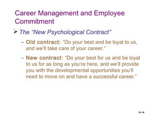 10–16
Career Management and Employee
Commitment
 The “New Psychological Contract”
– Old contract: “Do your best and be loyal to us,
and we’ll take care of your career.”
– New contract: “Do your best for us and be loyal
to us for as long as you’re here, and we’ll provide
you with the developmental opportunities you’ll
need to move on and have a successful career.”
 