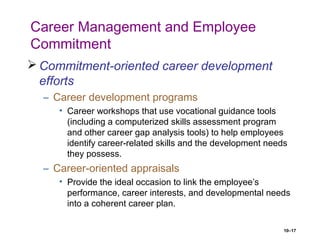 10–17
Career Management and Employee
Commitment
 Commitment-oriented career development
efforts
– Career development programs
• Career workshops that use vocational guidance tools
(including a computerized skills assessment program
and other career gap analysis tools) to help employees
identify career-related skills and the development needs
they possess.
– Career-oriented appraisals
• Provide the ideal occasion to link the employee’s
performance, career interests, and developmental needs
into a coherent career plan.
 