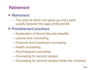 10–18
Retirement
 Retirement
– The point at which one gives up one’s work,
usually between the ages of 60 and 65.
 Preretirement practices
– Explanation of Social Security benefits
– Leisure time counseling
– Financial and investment counseling
– Health counseling
– Psychological counseling
– Counseling for second careers
– Counseling for second careers inside the company
 