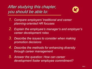 After studying this chapter,After studying this chapter,
you should be able to:you should be able to:
1. Compare employers’ traditional and career
planning-oriented HR focuses
2. Explain the employee’s manager’s and employer’s
career development roles
3. Describe the issues to consider when making
promotion decisions
4. Describe the methods for enhancing diversity
through career management
5. Answer the question: How can career
development foster employee commitment?
10–10–22
 