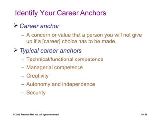 © 2005 Prentice Hall Inc. All rights reserved. 10–28
Identify Your Career Anchors
 Career anchor
– A concern or value that a person you will not give
up if a [career] choice has to be made.
 Typical career anchors
– Technical/functional competence
– Managerial competence
– Creativity
– Autonomy and independence
– Security
 