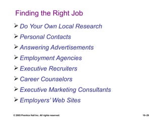 © 2005 Prentice Hall Inc. All rights reserved. 10–29
Finding the Right Job
 Do Your Own Local Research
 Personal Contacts
 Answering Advertisements
 Employment Agencies
 Executive Recruiters
 Career Counselors
 Executive Marketing Consultants
 Employers’ Web Sites
 
