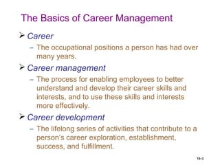 10–3
The Basics of Career Management
 Career
– The occupational positions a person has had over
many years.
 Career management
– The process for enabling employees to better
understand and develop their career skills and
interests, and to use these skills and interests
more effectively.
 Career development
– The lifelong series of activities that contribute to a
person’s career exploration, establishment,
success, and fulfillment.
 