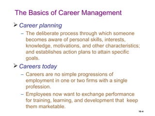 10–4
The Basics of Career Management
 Career planning
– The deliberate process through which someone
becomes aware of personal skills, interests,
knowledge, motivations, and other characteristics;
and establishes action plans to attain specific
goals.
 Careers today
– Careers are no simple progressions of
employment in one or two firms with a single
profession.
– Employees now want to exchange performance
for training, learning, and development that keep
them marketable.
 
