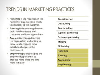 TRENDS IN MARKETING PRACTICES
• Flattening is the reduction in the
number of organizational levels
to get closer to the customer.
• Focusing is determining the most
profitable businesses and
customers and focusing on them.
• Accelerating means designing
the organization and setting up
processes to respond more
quickly to changes in the
environment.
• Empowering is encouraging and
empowering personnel to
produce more ideas and take
more initiative
Reengineering
Outsourcing
Benchmarking
Supplier partnering
Customer partnering
Merging
Globalizing
Flattening
Focusing
Accelerating
Empowering
 