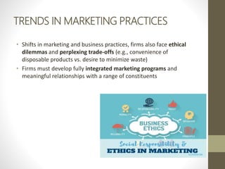 TRENDS IN MARKETING PRACTICES
• Shifts in marketing and business practices, firms also face ethical
dilemmas and perplexing trade-offs (e.g., convenience of
disposable products vs. desire to minimize waste)
• Firms must develop fully integrated marketing programs and
meaningful relationships with a range of constituents
 