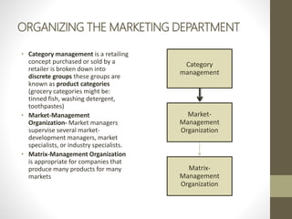 ORGANIZING THE MARKETING DEPARTMENT
• Category management is a retailing
concept purchased or sold by a
retailer is broken down into
discrete groups these groups are
known as product categories
(grocery categories might be:
tinned fish, washing detergent,
toothpastes)
• Market-Management
Organization- Market managers
supervise several market-
development managers, market
specialists, or industry specialists.
• Matrix-Management Organization
is appropriate for companies that
produce many products for many
markets
Category
management
Market-
Management
Organization
Matrix-
Management
Organization
 