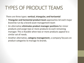 TYPES OF PRODUCT TEAMS
There are three types: vertical, triangular, and horizontal
• Triangular and horizontal product-team approaches let each major
brand be run by a brand-asset management team
• An alternative eliminates product manager positions for minor
products and assign two or more products to each remaining
manager. This is feasible when two or more products appeal to a
similar set of needs.
• Another alternative, category management, a company focuses on
product categories to manage its brands.
 