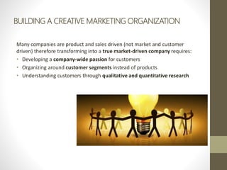 BUILDING A CREATIVE MARKETING ORGANIZATION
Many companies are product and sales driven (not market and customer
driven) therefore transforming into a true market-driven company requires:
• Developing a company-wide passion for customers
• Organizing around customer segments instead of products
• Understanding customers through qualitative and quantitative research
 