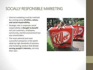 SOCIALLY RESPONSIBLE MARKETING
• Internal marketing must be matched
by a strong sense of ethics, values,
and social responsibility.
• Strategic role in corporate social
responsibility is thought to benefit
not just customers, employees,
community, and the environment but
also shareholders.
• The most admired and most
successful companies in the world
abide by high standards of business
and marketing conduct that dictate
serving people’s interests, not only
their own.
 