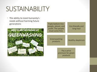SUSTAINABILITY
• The ability to meet humanity’s
needs without harming future
generations Triple bottom line-
people, planet, and
profit. The people
must come first.
Eco-friendly and
long haul
Greenwashing
products
Healthy skepticism
Pay a price
premium for green
products
 