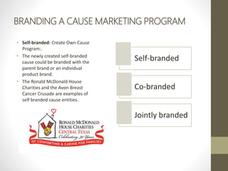 BRANDING A CAUSE MARKETING PROGRAM
• Self-branded: Create Own Cause
Program:.
• The newly created self-branded
cause could be branded with the
parent brand or an individual
product brand.
• The Ronald McDonald House
Charities and the Avon Breast
Cancer Crusade are examples of
self branded cause entities.
Self-branded
Co-branded
Jointly branded
 