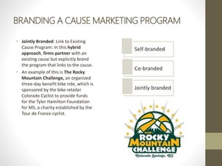 BRANDING A CAUSE MARKETING PROGRAM
• Jointly Branded: Link to Existing
Cause Program: In this hybrid
approach, firms partner with an
existing cause but explicitly brand
the program that links to the cause.
• An example of this is The Rocky
Mountain Challenge, an organized
three-day benefit bike ride, which is
sponsored by the bike retailer
Colorado Cyclist to provide funds
for the Tyler Hamilton Foundation
for MS, a charity established by the
Tour de France cyclist.
Self-branded
Co-branded
Jointly branded
 