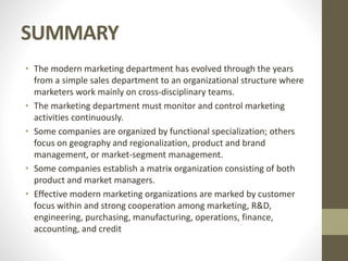 SUMMARY
• The modern marketing department has evolved through the years
from a simple sales department to an organizational structure where
marketers work mainly on cross-disciplinary teams.
• The marketing department must monitor and control marketing
activities continuously.
• Some companies are organized by functional specialization; others
focus on geography and regionalization, product and brand
management, or market-segment management.
• Some companies establish a matrix organization consisting of both
product and market managers.
• Effective modern marketing organizations are marked by customer
focus within and strong cooperation among marketing, R&D,
engineering, purchasing, manufacturing, operations, finance,
accounting, and credit
 
