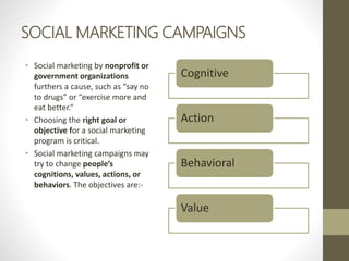 SOCIAL MARKETING CAMPAIGNS
• Social marketing by nonprofit or
government organizations
furthers a cause, such as “say no
to drugs” or “exercise more and
eat better.”
• Choosing the right goal or
objective for a social marketing
program is critical.
• Social marketing campaigns may
try to change people’s
cognitions, values, actions, or
behaviors. The objectives are:-
Cognitive
Action
Behavioral
Value
 