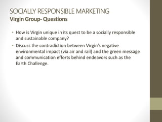 SOCIALLY RESPONSIBLE MARKETING
Virgin Group- Questions
• How is Virgin unique in its quest to be a socially responsible
and sustainable company?
• Discuss the contradiction between Virgin’s negative
environmental impact (via air and rail) and the green message
and communication efforts behind endeavors such as the
Earth Challenge.
 