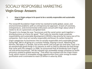 SOCIALLY RESPONSIBLE MARKETING
Virgin Group- Answers
1. How is Virgin unique in its quest to be a socially responsible and sustainable
company?
• The nonprofit foundation Virgin Unite has started to tackle global, social, and
environmental problems with an entrepreneurial approach. A team of scientists,
entrepreneurs, and environmental enthusiasts consult with Virgin about what it
needs to do on a grassroots and global level.
• The goal is to change the way “businesses and the social sector work together—
driving business as a force for good.” That’s why he recently made corporate
responsibility and sustainable development (CR/SD) a key priority for every one of his
companies. Each must act socially responsible and lessen its carbon footprint.
• Virgin categorizes its businesses into six socially responsible and sustainable groups:
Flying High, We’re all going on a summer holiday, Staying in touch, Watching the
Pennies, My body is a Temple, Out of this world, and Just get out and relax. Each is to
do exceptionally good things in its industry as well as help to alleviate the bad things
that come with the category. In 2006, he announced that all dividends from Virgin’s
rail and airline businesses “will be invested into renewable energy initiatives to tackle
emissions related to global warming.” That effort has evolved into the Virgin Green
Fund, which invests in renewable energy opportunities from solar energy to water
purification and is estimated to reach $3 billion in value by 2016.
 