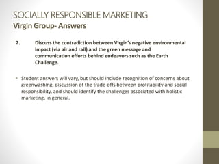SOCIALLY RESPONSIBLE MARKETING
Virgin Group- Answers
2. Discuss the contradiction between Virgin’s negative environmental
impact (via air and rail) and the green message and
communication efforts behind endeavors such as the Earth
Challenge.
• Student answers will vary, but should include recognition of concerns about
greenwashing, discussion of the trade-offs between profitability and social
responsibility, and should identify the challenges associated with holistic
marketing, in general.
 