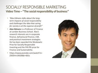 SOCIALLY RESPONSIBLE MARKETING
VideoTime–“Thesocialresponsibilityofbusiness”
 “Alex Edmans talks about the long-
term impacts of social responsibility
and challenges the idea that caring
for society is at the expense of profit”
 Alex Edmans is a Professor of Finance
at London Business School. Alex’s
research interests are in corporate
finance, behavioural finance, CSR,
and practical investment strategies.
He has been awarded the Moskowitz
Prize for Socially Responsible
Investing and the FIR-PRI prize for
Finance and Sustainability
 https://www.youtube.com/watch?v=
Z5KZhm19EO0&t=601s
 