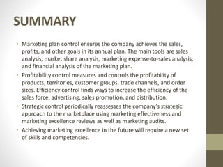 SUMMARY
• Marketing plan control ensures the company achieves the sales,
profits, and other goals in its annual plan. The main tools are sales
analysis, market share analysis, marketing expense-to-sales analysis,
and financial analysis of the marketing plan.
• Profitability control measures and controls the profitability of
products, territories, customer groups, trade channels, and order
sizes. Efficiency control finds ways to increase the efficiency of the
sales force, advertising, sales promotion, and distribution.
• Strategic control periodically reassesses the company’s strategic
approach to the marketplace using marketing effectiveness and
marketing excellence reviews as well as marketing audits.
• Achieving marketing excellence in the future will require a new set
of skills and competencies.
 