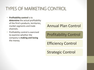 TYPES OF MARKETING CONTROL
• Profitability control is to
determine the actual profitability
of the firm’s products, territories,
market segments and trade
channels.
• Profitability control is exercised
to examine whether the
company is making and losing
the money.
Annual Plan Control
Profitability Control
Efficiency Control
Strategic Control
 