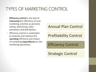 TYPES OF MARKETING CONTROL
• Efficiency control is the task of
improving the efficiency of such
marketing activities as personal
selling, advertising, sales-
promotion and distribution.
• Efficiency control is undertaken
to evaluate and improve the
spending efficiency and impact
of marketing expenditures on the
marketing operations.
Annual Plan Control
Profitability Control
Efficiency Control
Strategic Control
 