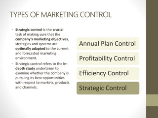 TYPES OF MARKETING CONTROL
• Strategic control is the crucial
task of making sure that the
company’s marketing objectives,
strategies and systems are
optimally adapted to the current
and forecasted marketing
environment.
• Strategic control refers to the in-
depth study undertaken to
examine whether the company is
pursuing its best opportunities
with respect to markets, products
and channels.
Annual Plan Control
Profitability Control
Efficiency Control
Strategic Control
 