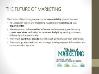 THE FUTURE OF MARKETING
The Future of Marketing requires more accountability than in the past.
• To succeed in the future, marketing must be more holistic and less
departmental.
• Marketers must achieve wider influence in the company, continuously
create new ideas, and strive for customer insight by treating customers
differently but appropriately.
• They must build their brands more through performance than promotion.
• They must go electronic and win through building superior information and
communication systems.
 