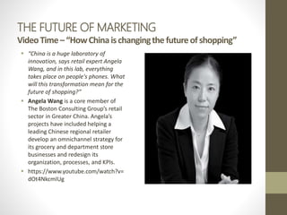 THE FUTURE OF MARKETING
VideoTime–“HowChinaischangingthefutureofshopping”
 “China is a huge laboratory of
innovation, says retail expert Angela
Wang, and in this lab, everything
takes place on people's phones. What
will this transformation mean for the
future of shopping?”
 Angela Wang is a core member of
The Boston Consulting Group’s retail
sector in Greater China. Angela’s
projects have included helping a
leading Chinese regional retailer
develop an omnichannel strategy for
its grocery and department store
businesses and redesign its
organization, processes, and KPIs.
 https://www.youtube.com/watch?v=
dOt4NkcmIUg
 