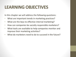 LEARNING OBJECTIVES
In this chapter we will address the following questions:
• What are important trends in marketing practices?
• What are the keys to effective internal marketing?
• How can companies be socially responsible marketers?
• What tools are available to help companies monitor and
improve their marketing activities?
• What do marketers need to do to succeed in the future?
 