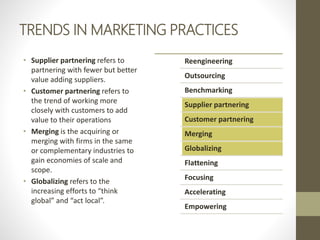 TRENDS IN MARKETING PRACTICES
• Supplier partnering refers to
partnering with fewer but better
value adding suppliers.
• Customer partnering refers to
the trend of working more
closely with customers to add
value to their operations
• Merging is the acquiring or
merging with firms in the same
or complementary industries to
gain economies of scale and
scope.
• Globalizing refers to the
increasing efforts to “think
global” and “act local”.
Reengineering
Outsourcing
Benchmarking
Supplier partnering
Customer partnering
Merging
Globalizing
Flattening
Focusing
Accelerating
Empowering
 