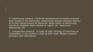 4. Advertising research: Credit for development of market research
goes mainly to the advertisers. Advertising research includes matters
as to how should buyers be attracted, which media of advertising
should be adopted, which market or region, etc. need more
advertising, etc.
5. Competition research: A study of sales strategy of rival firms or
competitors is very useful to cope up with rivals. Market research
provides such information.
 