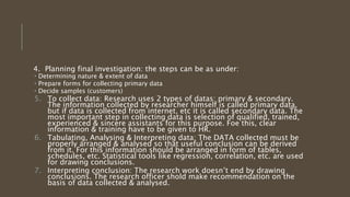 4. Planning final investigation: the steps can be as under:
 Determining nature & extent of data
 Prepare forms for collecting primary data
 Decide samples (customers)
5. To collect data: Research uses 2 types of datas: primary & secondary.
The information collected by researcher himself is called primary data,
but if data is collected from internet, etc it is called secondary data. The
most important step in collecting data is selection of qualified, trained,
experienced & sincere assistants for this purpose. Foe this, clear
information & training have to be given to HR.
6. Tabulating, Analysing & Interpreting data: The DATA collected must be
properly arranged & analysed so that useful conclusion can be derived
from it. For this information should be arranged in form of tables,
schedules, etc. Statistical tools like regression, correlation, etc. are used
for drawing conclusions.
7. Interpreting conclusion: The research work doesn’t end by drawing
conclusions. The research officer shold make recommendation on the
basis of data collected & analysed.
 