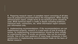 8. Preparing research report: A complete report consisting of all data
must be prepared & presented before the management. While making
administration report, simple terms & not technical terms should be
used. While technical report is made in details including evidences,
statistical tools, conclusions, etc. while information report contains
just information only.
9. Implementing recommendations: If the recommendations are not
implemented properly, research is a total waste of time & energy &
money. So implementing recommendations should be done initially
on experimental basis. If results are positive, they can be executed
entirely. One of the main weakness of many large companies is their
carelessness in implementing recommendation made on the basis of
Market research.
 
