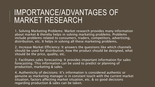 IMPORTANCE/ADVANTAGES OF
MARKET RESEARCH
1. Solving Marketing Problems: Market research provides many information
about market & thereby helps in solving marketing problems. Problems
include problems related to consumers, traders, competitors, advertising,
distribution, etc. It helps in solving all these marketing problems.
2. Increase Market Efficiency: It answers the questions like which channels
should be used for distribution, how the product should be designed, what
should be the price, quality, etc.
3. Facilitates sales forecasting: It provides important information for sales
forecasting. This information can be used to predict or planning of
production, marketing & sales.
4. Authenticity of decisions: It’s information is considered authentic or
genuine as marketing manager is in constant touch with the current market
situation, factors affecting market situation, etc. & so good decisions
regarding production & sales can be taken.
 