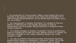 1. For production of a new product: When a new product has to be
brought in the market, producer must check the possibilities of its
sales through Market Research. He can decide type of product, price ,
etc. on its basis.
2. For improvement in quality of product: It is needed to find out
defects or deficiencies in the quality of product so that an
improvement can be brought. Market Research is needed to know
market response.
3. For making changes in product: Customer’s tastes & preferences
keep on changing & to know the same, Market research is needed. On
this basis, changes in size, colour, packing, flavour, etc. of the
product is made.
4. For sales promotion: Research provides information regarding
market trend, degree of competition, customers’ needs, etc on the
basis of which producers can take measures or steps to make
 