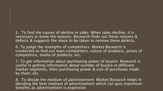 5. To find the causes of decline in sales: When sales decline, it is
necessary to know the reasons. Research finds out these reasons &
defects & suggests the steps to be taken to remove these defects.
6. To judge the strengths of competitors: Market Research is
conducted to find out main competitors, nature of products, prices of
competitors, media of publicity, etc.
7. To get information about purchasing power of buyers: Research is
useful in getting information about number of buyers in different
market segments, their purchasing power & size of purchases made
by them, etc.
8. To decide the medium of advertisement: Market Research helps in
deciding the best medium of advertisement which can give maximum
benefits as advertisement is expensive.
 