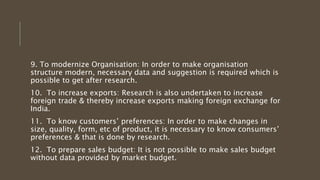 9. To modernize Organisation: In order to make organisation
structure modern, necessary data and suggestion is required which is
possible to get after research.
10. To increase exports: Research is also undertaken to increase
foreign trade & thereby increase exports making foreign exchange for
India.
11. To know customers’ preferences: In order to make changes in
size, quality, form, etc of product, it is necessary to know consumers’
preferences & that is done by research.
12. To prepare sales budget: It is not possible to make sales budget
without data provided by market budget.
 