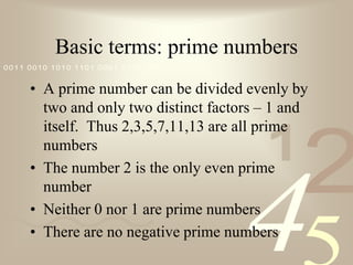 Basic terms: prime numbersA prime number can be divided evenly by two and only two distinct factors – 1 and itself.  Thus 2,3,5,7,11,13 are all prime numbersThe number 2 is the only even prime numberNeither 0 nor 1 are prime numbersThere are no negative prime numbers