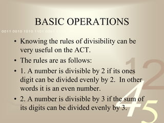 BASIC OPERATIONSKnowing the rules of divisibility can be very useful on the ACT.The rules are as follows:1. A number is divisible by 2 if its ones digit can be divided evenly by 2.  In other words it is an even number.2. A number is divisible by 3 if the sum of its digits can be divided evenly by 3.