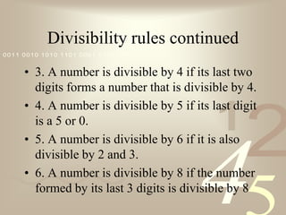 Divisibility rules continued3. A number is divisible by 4 if its last two digits forms a number that is divisible by 4.4. A number is divisible by 5 if its last digit is a 5 or 0.5. A number is divisible by 6 if it is also divisible by 2 and 3.6. A number is divisible by 8 if the number formed by its last 3 digits is divisible by 8