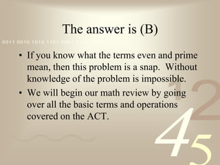 The answer is (B)If you know what the terms even and prime mean, then this problem is a snap.  Without knowledge of the problem is impossible. We will begin our math review by going over all the basic terms and operations covered on the ACT.