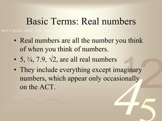 Basic Terms: Real numbersReal numbers are all the number you think of when you think of numbers.  5, ¼, 7.9, √2, are all real numbersThey include everything except imaginary numbers, which appear only occasionally on the ACT.