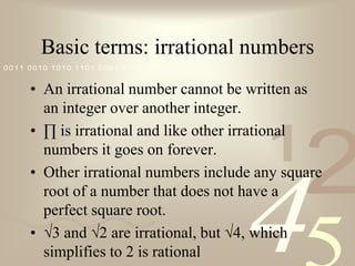 Basic terms: irrational numbersAn irrational number cannot be written as an integer over another integer.  ∏ is irrational and like other irrational numbers it goes on forever.Other irrational numbers include any square root of a number that does not have a perfect square root.√3 and √2 are irrational, but √4, which simplifies to 2 is rational