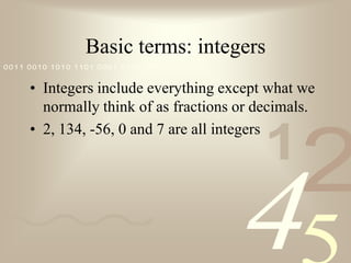 Basic terms: integersIntegers include everything except what we normally think of as fractions or decimals.2, 134, -56, 0 and 7 are all integers
